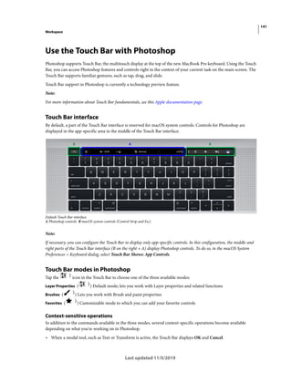 141
Workspace
Last updated 11/5/2019
Use the Touch Bar with Photoshop
Photoshop supports Touch Bar, the multitouch display at the top of the new MacBook Pro keyboard. Using the Touch
Bar, you can access Photoshop features and controls right in the context of your current task on the main screen. The
Touch Bar supports familiar gestures, such as tap, drag, and slide.
Touch Bar support in Photoshop is currently a technology preview feature.
Note:
For more information about Touch Bar fundamentals, see this Apple documentation page.
Touch Bar interface
By default, a part of the Touch Bar interface is reserved for macOS system controls. Controls for Photoshop are
displayed in the app-specific area in the middle of the Touch Bar interface.
Default Touch Bar interface
A Photoshop controls B macOS system controls (Control Strip and Esc)
Note:
If necessary, you can configure the Touch Bar to display only app-specific controls. In this configuration, the middle and
right parts of the Touch Bar interface (B on the right + A) display Photoshop controls. To do so, in the macOS System
Preferences > Keyboard dialog, select Touch Bar Shows: App Controls.
Touch Bar modes in Photoshop
Tap the icon in the Touch Bar to choose one of the three available modes:
Layer Properties ( ) Default mode; lets you work with Layer properties and related functions
Brushes ( ) Lets you work with Brush and paint properties
Favorites ( ) Customizable mode to which you can add your favorite controls
Context-sensitive operations
In addition to the commands available in the three modes, several context-specific operations become available
depending on what you're working on in Photoshop.
• When a modal tool, such as Text or Transform is active, the Touch Bar displays OK and Cancel.
 