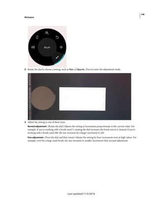 146
Workspace
Last updated 11/5/2019
2 Rotate the dial to choose a setting, such as Size or Opacity. Press to enter the adjustment mode.
3 Adjust the setting in one of these ways:
Normal adjustment (Rotate the dial) Adjusts the setting in increments proportionate to the current value. For
example, if you're working with a brush sized 5, rotating the dial increases the brush size to 6. Instead, if you're
working with a brush sized 200, the size increases by a larger increment to 220.
Fine adjustment (Press the dial and then rotate) Adjusts the setting by finer increments even at high values. For
example, even for a large-sized brush, the size increases in smaller increments than normal adjustment.
 