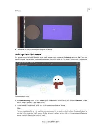 147
Workspace
Last updated 11/5/2019
4 Tap/release the dial to commit your change to the setting.
Make dynamic adjustments
For several settings for brush-like tools, in the Brush Settings panel, you can set the Control option to Dial. Once this
step is complete, you can make dynamic adjustments to that setting using the Dial while a brush stroke is in progress.
Dynamically adjust settings
1 In the Brush Settings panel, set the Control option to Dial for the desired setting. For example, set Control to Dial
for the Shape Dynamics > Size Jitter setting.
2 While making a brush stroke, rotate the Dial to dynamically adjust the setting.
Note:
You can rotate the dial to vary the brush size to a maximum of the currently-selected brush size. For example, if you're
working with a 24-px-sized brush, rotating the dial varies the brush size between 0-24 px. No changes are visible on the
canvas when you draw with a zero-sized brush.
 