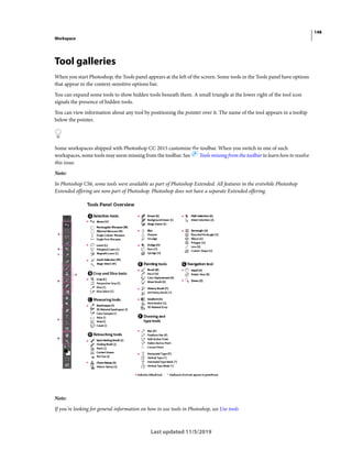 148
Workspace
Last updated 11/5/2019
Tool galleries
When you start Photoshop, the Tools panel appears at the left of the screen. Some tools in the Tools panel have options
that appear in the context-sensitive options bar.
You can expand some tools to show hidden tools beneath them. A small triangle at the lower right of the tool icon
signals the presence of hidden tools.
You can view information about any tool by positioning the pointer over it. The name of the tool appears in a tooltip
below the pointer.
Some workspaces shipped with Photoshop CC 2015 customize the toolbar. When you switch to one of such
workspaces, some tools may seem missing from the toolbar. See Tools missing from the toolbar to learn how to resolve
this issue.
Note:
In Photoshop CS6, some tools were available as part of Photoshop Extended. All features in the erstwhile Photoshop
Extended offering are now part of Photoshop. Photoshop does not have a separate Extended offering.
Note:
If you're looking for general information on how to use tools in Photoshop, see Use tools
 