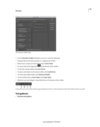150
Workspace
Last updated 11/5/2019
The Customize Toolbar dialog
? In the Customize Toolbar dialog box, do one or more the following:
• Drag and drop tools and/or groups to re-organize the toolbar.
• Move excess, unused, or low priority tools to Extra Tools.
• To access extra tools, long press at the bottom of the toolbar.
• To save the custom toolbar, click Save Preset.
• To open a previously saved custom toolbar, click Load Preset.
• To restore the default toolbar, click Restore Defaults.
• To move all the tools to Extra Tools, click Clear Tools.
• Select the non-tool widgets to show/hide them at the bottom of the toolbar.
A Show/Hide Extra Tools | B Show/Hide Foreground/Background Colors | C Show/Hide Quick Mask Mode | D Show/Hide Screen Mode
Tool galleries
• Selection tools gallery
 