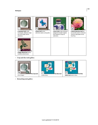 151
Workspace
Last updated 11/5/2019
• Crop and slice tools gallery
• Retouching tools gallery
Th
e marquee tools make
rectangular, elliptical, single
row, and single column
selections.
Th
e Move tool moves
selections, layers, and guides.
Th
e lasso tools make freehand,
polygonal (straight-edged),
and magnetic (snap-to)
selections.
Th
e Quick Selection tool lets
youquickly“paint”aselection
using an adjustable round
brush tip.
Th
e Magic Wand tool selects
similarly colored areas.
The Crop tool
trims images.
The Slice tool
creates slices.
The Slice
Select tool selects slices.
 