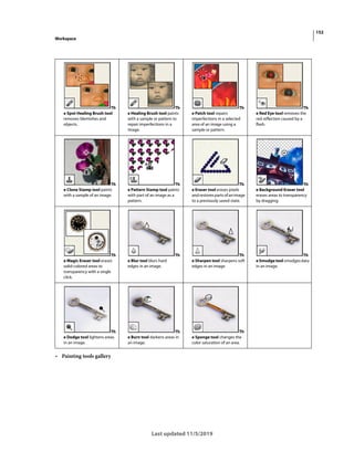 152
Workspace
Last updated 11/5/2019
• Painting tools gallery
Th
e Spot Healing Brush tool
removes blemishes and
objects.
Th
e Healing Brush tool paints
with a sample or pattern to
repair imperfections in a
image.
Th
e Patch tool repairs
imperfections in a selected
area of an image using a
sample or pattern.
Th
e Red Eye tool removes the
red reflection caused by a
flash.
Th
e Clone Stamp tool paints
with a sample of an image.
Th
e Pattern Stamp tool paints
with part of an image as a
pattern.
Th
e Eraser tool erases pixels
andrestorespartsofanimage
to a previously saved state.
Th
e Background Eraser tool
erases areas to transparency
by dragging.
Th
e Magic Eraser tool erases
solid-colored areas to
transparency with a single
click.
Th
e Blur tool blurs hard
edges in an image.
Th
e Sharpen tool sharpens soft
edges in an image.
Th
eSmudgetoolsmudgesdata
in an image.
Th
e Dodge tool lightens areas
in an image.
Th
e Burn tool darkens areas in
an image.
Th
e Sponge tool changes the
color saturation of an area.
 