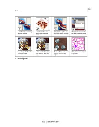 154
Workspace
Last updated 11/5/2019
• 3D tools gallery
Th
e Hand tool moves an image
within its window.
Th
e Rotate View tool non-
destructively rotates the
canvas.
Th
e Zoom tool magnifies and
reduces the view of an image.
Th
e Note tool makes notes that
can be attached to an image.
Th
e Eyedropper tool samples
colors in an image.
Th
eColorSamplertooldisplays
color values for up to four
areas.
Th
e Ruler tool measures
distances, locations, and
angles.
Th
e Count tool counts objects
in an image.
 