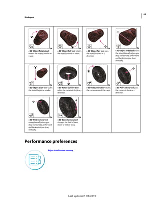 155
Workspace
Last updated 11/5/2019
Performance preferences
Th
e 3D Object Rotate tool
rotates the object around its
x-axis.
Th
e 3D Object Roll tool rotates
the object around its z-axis.
Th
e 3D Object Pan tool pans
the object in the x or y
direction.
Th
e3DObjectSlidetoolmoves
the object laterally when you
drag horizontally, or forward
and back when you drag
vertically.
Th
e 3D Object Scale tool scales
the object larger or smaller.
Th
e 3D Rotate Camera tool
orbits the camera in the x or y
direction.
Th
e3DRollCameratoolrotates
the camera around the z-axis.
Th
e 3D Pan Camera tool pans
the camera in the x or y
direction.
Th
e 3D Walk Camera tool
moves laterally when you
drag horizontally, or forward
and back when you drag
vertically.
Th
e 3D Zoom Camera tool
changes the field of view
closer or farther away.
Adjust the allocated memory
 