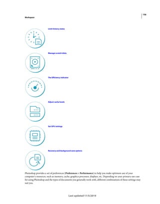 156
Workspace
Last updated 11/5/2019
Photoshop provides a set of preferences (Preferences > Performance) to help you make optimum use of your
computer's resources, such as memory, cache, graphics processor, displays, etc. Depending on your primary use case
for using Photoshop and the types of documents you generally work with, different combinations of these settings may
suit you.
Limit history states
Manage scratch disks
The Efficiency indicator
Adjust cache levels
Set GPU settings
Recovery and background save options
 