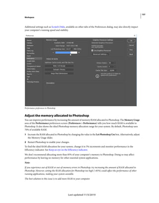 157
Workspace
Last updated 11/5/2019
Additional settings such as Scratch Disks, available on other tabs of the Preferences dialog, may also directly impact
your computer's running speed and stability.
Performance preferences in Photoshop
Adjust the memory allocated to Photoshop
You can improve performance by increasing the amount of memory/RAM allocated to Photoshop. The Memory Usage
area of the Performance preferences screen (Preferences > Performance) tells you how much RAM is available to
Photoshop. It also shows the ideal Photoshop memory allocation range for your system. By default, Photoshop uses
70% of available RAM.
1 Increate the RAM allocated to Photoshop by changing the value in the Let Photoshop Use box. Alternatively, adjust
the Memory Usage slider.
2 Restart Photoshop to enable your changes.
To find the ideal RAM allocation for your system, change it in 5% increments and monitor performance in the
Efficiency indicator. See Keep an eye on the Efficiency indicator.
We don't recommend allocating more than 85% of your computer's memory to Photoshop. Doing so may affect
performance by leaving no memory for other essential system applications.
Note:
If you experience out-of-RAM or out-of-memory errors in Photoshop, try increasing the amount of RAM allocated to
Photoshop. However, setting the RAM allocation for Photoshop too high (>85%) could affect the performance of other
running applications, making your system unstable.
The best solution to this issue is to add more RAM to your computer.
 