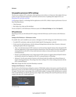 159
Workspace
Last updated 11/5/2019
Set graphics processor (GPU) settings
The best way to optimize GPU acceleration, which speeds up screen redraws, is to keep your video adapter driver up
to date. For more information about GPU acceleration and instructions on updating video adapter drivers, see
Photoshop GPU and video card FAQ.
LinkTurning on OpenCL, a technology that lets applications use the GPU, is likely to improve performance if you use
these Photoshop features:
• Video Panorama
• Blur Gallery (Iris, Field, and Tilt-shift Blur)
To turn on OpenCL, in the Performance Preferences panel, click Advanced Settings and select Use OpenCL.
GPU preferences
Photoshop provides you with dedicated GPU settings in both the Performance and 3D sections in the Preferences
dialog.
Settings in the Preferences > Performance section
If a suitable video card is installed on your system, it will appear in the GPU Settings area of the Performance section.
• To enable GPU acceleration, make sure that the Enable OpenGL Drawing option is selected.
• To fine-tune the card’s performance, click the Advanced Settings button and select Basic, Normal, or Advanced,
matching the option with your requirements.
• Basic—Uses the least amount of GPU memory to run the most basic OpenGL features when sharing the GPU
with other applications or when experiencing slow responsiveness. Select this option if you have other programs
running that also use the GPU or if you notice bad screen redraws or slower performance when using GPU-
accelerated features.
• Normal—Is the default setting. It uses a large amount of GPU memory to support advanced OpenGL features
and should be selected if you regularly use the GPU-accelerated features in Photoshop.
• Advanced—Uses the same amount of memory as the Normal mode, but enables more advanced features to
improve drawing performance. This setting is best when working in 3D or when working extensively with the
GPU-accelerated features.
Note: Mode changes take effect only after Photoshop is restarted.
Settings in the Preferences > 3D section
The 3D section of the Performances dialog box contains a VRAM slider similar to the memory control located in the
Performance section. Use the slider to determine the upper limit of the video RAM (VRAM) available to the Photoshop
3D engine. The total value is a percentage of the overall VRAM available. A setting of 100% will still reserve a portion
of the overall VRAM for use with the operating system. Higher values will help with overall 3D performance but may
compete with other GPU-enabled applications.
3D: Memory usage
 