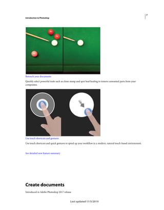 7
Introduction to Photoshop
Last updated 11/5/2019
Retouch your documents
Quickly select powerful tools such as clone stamp and spot heal healing to remove unwanted parts from your
composites.
Use touch shortcuts and gestures
Use touch shortcuts and quick gestures to speed up your workflow in a modern, natural touch-based environment.
See detailed new feature summary
Create documents
Introduced in Adobe Photoshop 2017 release
 