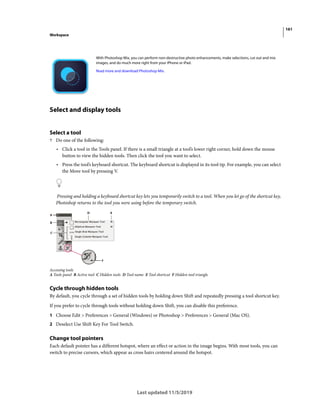 161
Workspace
Last updated 11/5/2019
Select and display tools
Select a tool
? Do one of the following:
• Click a tool in the Tools panel. If there is a small triangle at a tool’s lower right corner, hold down the mouse
button to view the hidden tools. Then click the tool you want to select.
• Press the tool’s keyboard shortcut. The keyboard shortcut is displayed in its tool tip. For example, you can select
the Move tool by pressing V.
Pressing and holding a keyboard shortcut key lets you temporarily switch to a tool. When you let go of the shortcut key,
Photoshop returns to the tool you were using before the temporary switch.
Accessing tools
A Tools panel B Active tool C Hidden tools D Tool name E Tool shortcut F Hidden tool triangle
Cycle through hidden tools
By default, you cycle through a set of hidden tools by holding down Shift and repeatedly pressing a tool shortcut key.
If you prefer to cycle through tools without holding down Shift, you can disable this preference.
1 Choose Edit > Preferences > General (Windows) or Photoshop > Preferences > General (Mac OS).
2 Deselect Use Shift Key For Tool Switch.
Change tool pointers
Each default pointer has a different hotspot, where an effect or action in the image begins. With most tools, you can
switch to precise cursors, which appear as cross hairs centered around the hotspot.
With Photoshop Mix, you can perform non-destructive photo enhancements, make selections, cut out and mix
images, and do much more right from your iPhone or iPad.
Read more and download Photoshop Mix.
 