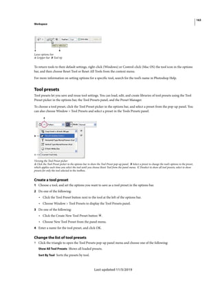 163
Workspace
Last updated 11/5/2019
Lasso options bar
A Gripper bar B Tool tip
To return tools to their default settings, right-click (Windows) or Control-click (Mac OS) the tool icon in the options
bar, and then choose Reset Tool or Reset All Tools from the context menu.
For more information on setting options for a specific tool, search for the tool’s name in Photoshop Help.
Tool presets
Tool presets let you save and reuse tool settings. You can load, edit, and create libraries of tool presets using the Tool
Preset picker in the options bar, the Tool Presets panel, and the Preset Manager.
To choose a tool preset, click the Tool Preset picker in the options bar, and select a preset from the pop-up panel. You
can also choose Window > Tool Presets and select a preset in the Tools Presets panel.
Viewing the Tool Preset picker
A Click the Tool Preset picker in the options bar to show the Tool Preset pop-up panel. B Select a preset to change the tool’s options to the preset,
which applies each time you select the tool until you choose Reset Tool from the panel menu. C Deselect to show all tool presets; select to show
presets for only the tool selected in the toolbox.
Create a tool preset
1 Choose a tool, and set the options you want to save as a tool preset in the options bar.
2 Do one of the following:
• Click the Tool Preset button next to the tool at the left of the options bar.
• Choose Window > Tool Presets to display the Tool Presets panel.
3 Do one of the following:
• Click the Create New Tool Preset button .
• Choose New Tool Preset from the panel menu.
4 Enter a name for the tool preset, and click OK.
Change the list of tool presets
? Click the triangle to open the Tool Presets pop-up panel menu and choose one of the following:
Show All Tool Presets Shows all loaded presets.
Sort By Tool Sorts the presets by tool.
 
