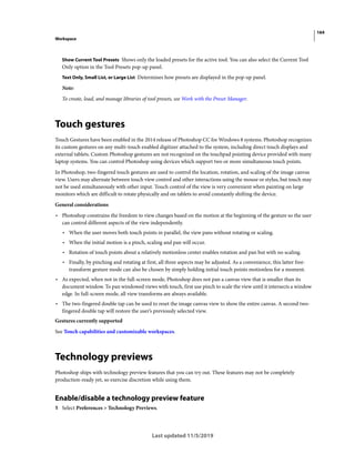 164
Workspace
Last updated 11/5/2019
Show Current Tool Presets Shows only the loaded presets for the active tool. You can also select the Current Tool
Only option in the Tool Presets pop-up panel.
Text Only, Small List, or Large List Determines how presets are displayed in the pop-up panel.
Note:
To create, load, and manage libraries of tool presets, see Work with the Preset Manager.
Touch gestures
Touch Gestures have been enabled in the 2014 release of Photoshop CC for Windows 8 systems. Photoshop recognizes
its custom gestures on any multi-touch enabled digitizer attached to the system, including direct touch displays and
external tablets. Custom Photoshop gestures are not recognized on the touchpad pointing device provided with many
laptop systems. You can control Photoshop using devices which support two or more simultaneous touch points.
In Photoshop, two-fingered touch gestures are used to control the location, rotation, and scaling of the image canvas
view. Users may alternate between touch view control and other interactions using the mouse or stylus, but touch may
not be used simultaneously with other input. Touch control of the view is very convenient when painting on large
monitors which are difficult to rotate physically and on tablets to avoid constantly shifting the device.
General considerations
• Photoshop constrains the freedom to view changes based on the motion at the beginning of the gesture so the user
can control different aspects of the view independently.
• When the user moves both touch points in parallel, the view pans without rotating or scaling.
• When the initial motion is a pinch, scaling and pan will occur.
• Rotation of touch points about a relatively motionless center enables rotation and pan but with no scaling.
• Finally, by pinching and rotating at first, all three aspects may be adjusted. As a convenience, this latter free-
transform gesture mode can also be chosen by simply holding initial touch points motionless for a moment.
• As expected, when not in the full-screen mode, Photoshop does not pan a canvas view that is smaller than its
document window. To pan windowed views with touch, first use pinch to scale the view until it intersects a window
edge. In full-screen mode, all view transforms are always available.
• The two-fingered double tap can be used to reset the image canvas view to show the entire canvas. A second two-
fingered double tap will restore the user’s previously selected view.
Gestures currently supported
See Touch capabilities and customizable workspaces.
Technology previews
Photoshop ships with technology preview features that you can try out. These features may not be completely
production-ready yet, so exercise discretion while using them.
Enable/disable a technology preview feature
1 Select Preferences > Technology Previews.
 