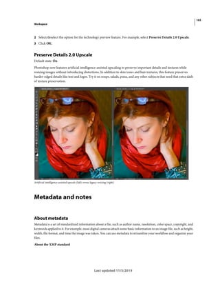165
Workspace
Last updated 11/5/2019
2 Select/deselect the option for the technology preview feature. For example, select Preserve Details 2.0 Upscale.
3 Click OK.
Preserve Details 2.0 Upscale
Default state: On
Photoshop now features artificial intelligence-assisted upscaling to preserve important details and textures while
resizing images without introducing distortions. In addition to skin tones and hair textures, this feature preserves
harder-edged details like text and logos. Try it on soups, salads, pizza, and any other subjects that need that extra dash
of texture preservation.
Artificial intelligence-assisted upscale (left) versus legacy resizing (right)
Metadata and notes
About metadata
Metadata is a set of standardized information about a file, such as author name, resolution, color space, copyright, and
keywords applied to it. For example, most digital cameras attach some basic information to an image file, such as height,
width, file format, and time the image was taken. You can use metadata to streamline your workflow and organize your
files.
About the XMP standard
 