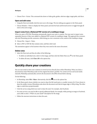 167
Workspace
Last updated 11/5/2019
• Choose View > Extras. This command also shows or hides grids, guides, selection edges, target paths, and slices.
Open and edit notes
• Using the Note tool, double-click the note icon in the image. The text editing area appears in the Notes panel.
• Choose Window > Notes to display the Notes panel, and click the back and forward arrows to toggle through all
notes in the active image.
Import notes from a flattened PDF version of a multilayer image
When you open a PDF file, Photoshop automatically imports any notes it contains. You may want to import notes
separately, however, if they were added to a flattened PDF version of a multilayer image. This approach lets reviewers
who lack Photoshop provide comments, while letting you view comments in the context of the multilayer design.
1 Choose File > Import > Notes.
2 Select a PDF or FDF file that contains notes, and then click Load.
The annotations appear in the locations where they were saved in the source document.
Delete notes
? Select the Note tool, and then do either of the following:
• To delete an individual note, click it in the image, and then click the Delete Note icon in the Notes panel.
• To delete all notes, click Clear All in the options bar.
Quickly share your creations
You can now email or share your creations to several services directly from within Photoshop. When you share a
document by email, Photoshop sends out the original document (.psd file). For certain services and social media
channels, Photoshop automatically converts the document to the JPEG format before sharing.
Do the following:
• In Photoshop, select File > Share. Alternatively, click the icon in the options bar.
• In the Share panel, choose whether you want to share the full-sized asset or a smaller version of it. If you choose to
share the smaller version, Photoshop scales down the document such that its longer edge is 1200 px long. The other
edge is scaled down proportionately.
• Click the service using which you want to share the asset. For example, click Facebook.
• For some services, you may be able to specify additional details. For example, while posting an image on Facebook,
you're able to enter a "What's on your mind?" description for the image.
• Follow the onscreen instructions to share the asset.
 