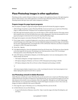 169
Workspace
Last updated 11/5/2019
Place Photoshop images in other applications
Photoshop provides a number of features to help you use images in other applications. Because of the tight integration
between Adobe products, many Adobe applications can directly import Photoshop (PSD) format files and use
Photoshop features like layers, layer styles, masks, transparency, and effects.
Prepare images for page-layout programs
How you prepare an image for a page-layout program depends upon the file formats the program recognizes:
• Adobe InDesign 2.0 and later can place Photoshop PSD files. You do not need to save or export your Photoshop
image to a different file format. Transparent areas are displayed and printed as expected.
• Most other page-layout programs require you to save the image as a TIFF or EPS file. However, if the image contains
fully transparent areas, you must first define those areas using a clipping path. Check the documentation for your
page-layout program to determine the best format for importing Photoshop images.
If the page-layout program cannot place Photoshop PSD files, follow these steps:
1 If your image contains a transparent background or areas that you want to be transparent, create a clipping path
around the opaque areas of the image. Even if you have deleted the background around the image, you must define
the area with a clipping path before converting the file to TIFF or EPS format. Otherwise, areas that are transparent
may appear as white in the page-layout program.
2 Choose File > Save As.
3 In the Save As dialog box, choose the appropriate format from the Format menu. The format you choose depends
on the final output for the document. For printing to non-PostScript printers, choose TIFF. For printing to
PostScript printers, choose Photoshop EPS. Then click Save.
4 In the TIFF Options or EPS Options dialog box, set the following options. Leave any remaining options at their
default settings, and click OK.
• TIFF Options dialog box: set Image Compression to None.
• EPS Options dialog box (Windows): set Preview to TIFF (8 bits/pixel) and Encoding to ASCII85.
• EPS Options dialog box (Mac OS): set Preview to Mac (8 bits/pixel) and Encoding to ASCII85.
If the layout program displays transparent areas as white, try printing the document. Some layout programs do not
display clipping paths properly but print them as expected.
Use Photoshop artwork in Adobe Illustrator
Adobe Illustrator can both open or place Photoshop files; you do not need to save or export your Photoshop image to
a different file format. If you place an image into an open Illustrator file, you can incorporate the image as if it were any
other element in the artwork, or you can maintain a link to the original file. Although you can’t edit a linked image
within Illustrator, you can jump back to Photoshop, using the Edit Original command, to revise it. Once saved, any
changes you make are reflected in the version in Illustrator.
1 If the image file is open in Photoshop, save it as a Photoshop (PSD) file, and close the file.
2 In Adobe Illustrator, do one of the following:
• To open the file directly in Illustrator, choose File > Open. Locate the image in the Open File dialog box, and
click Open.
 