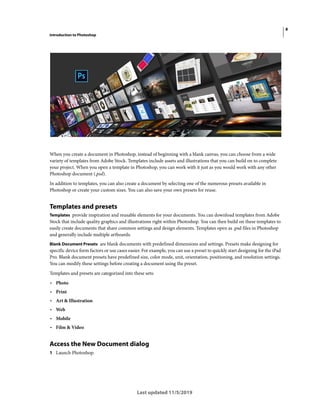 8
Introduction to Photoshop
Last updated 11/5/2019
When you create a document in Photoshop, instead of beginning with a blank canvas, you can choose from a wide
variety of templates from Adobe Stock. Templates include assets and illustrations that you can build on to complete
your project. When you open a template in Photoshop, you can work with it just as you would work with any other
Photoshop document (.psd).
In addition to templates, you can also create a document by selecting one of the numerous presets available in
Photoshop or create your custom sizes. You can also save your own presets for reuse.
Templates and presets
Templates provide inspiration and reusable elements for your documents. You can download templates from Adobe
Stock that include quality graphics and illustrations right within Photoshop. You can then build on these templates to
easily create documents that share common settings and design elements. Templates open as .psd files in Photoshop
and generally include multiple artboards.
Blank Document Presets are blank documents with predefined dimensions and settings. Presets make designing for
specific device form factors or use cases easier. For example, you can use a preset to quickly start designing for the iPad
Pro. Blank document presets have predefined size, color mode, unit, orientation, positioning, and resolution settings.
You can modify these settings before creating a document using the preset.
Templates and presets are categorized into these sets:
• Photo
• Print
• Art & Illustration
• Web
• Mobile
• Film & Video
Access the New Document dialog
1 Launch Photoshop.
 