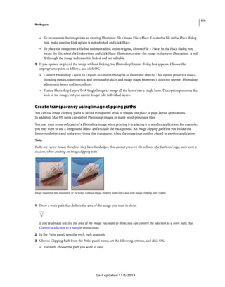 170
Workspace
Last updated 11/5/2019
• To incorporate the image into an existing Illustrator file, choose File > Place. Locate the file in the Place dialog
box, make sure the Link option is not selected, and click Place.
• To place the image into a file but maintain a link to the original, choose File > Place. In the Place dialog box,
locate the file, select the Link option, and click Place. Illustrator centers the image in the open illustration. A red
X through the image indicates it is linked and not editable.
3 If you opened or placed the image without linking, the Photoshop Import dialog box appears. Choose the
appropriate option as follows, and click OK:
• Convert Photoshop Layers To Objects to convert the layers to Illustrator objects. This option preserves masks,
blending modes, transparency, and (optionally) slices and image maps. However, it does not support Photoshop
adjustment layers and layer effects.
• Flatten Photoshop Layers To A Single Image to merge all the layers into a single layer. This option preserves the
look of the image, but you can no longer edit individual layers.
Create transparency using image clipping paths
You can use image clipping paths to define transparent areas in images you place in page-layout applications.
In addition, Mac OS users can embed Photoshop images in many word-processor files.
You may want to use only part of a Photoshop image when printing it or placing it in another application. For example,
you may want to use a foreground object and exclude the background. An image clipping path lets you isolate the
foreground object and make everything else transparent when the image is printed or placed in another application.
Note:
Paths are vector-based; therefore, they have hard edges. You cannot preserve the softness of a feathered edge, such as in a
shadow, when creating an image clipping path.
Image imported into Illustrator or InDesign without image clipping path (left), and with image clipping path (right)
1 Draw a work path that defines the area of the image you want to show.
If you’ve already selected the area of the image you want to show, you can convert the selection to a work path. See
Convert a selection to a pathfor instructions.
2 In the Paths panel, save the work path as a path.
3 Choose Clipping Path from the Paths panel menu, set the following options, and click OK:
• For Path, choose the path you want to save.
 