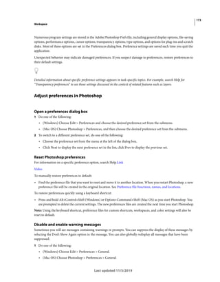 173
Workspace
Last updated 11/5/2019
Numerous program settings are stored in the Adobe Photoshop Prefs file, including general display options, file-saving
options, performance options, cursor options, transparency options, type options, and options for plug-ins and scratch
disks. Most of these options are set in the Preferences dialog box. Preference settings are saved each time you quit the
application.
Unexpected behavior may indicate damaged preferences. If you suspect damage to preferences, restore preferences to
their default settings.
Detailed information about specific preference settings appears in task-specific topics. For example, search Help for
“Transparency preferences” to see those settings discussed in the context of related features such as layers.
Adjust preferences in Photoshop
Open a preferences dialog box
1 Do one of the following:
• (Windows) Choose Edit > Preferences and choose the desired preference set from the submenu.
• (Mac OS) Choose Photoshop > Preferences, and then choose the desired preference set from the submenu.
2 To switch to a different preference set, do one of the following:
• Choose the preference set from the menu at the left of the dialog box.
• Click Next to display the next preference set in the list; click Prev to display the previous set.
Reset Photoshop preferences
For information on a specific preference option, search Help.Link
Video
To manually restore preferences to default:
• Find the preference file that you want to reset and move it to another location. When you restart Photoshop, a new
preference file will be created in the original location. See Preference file functions, names, and locations.
To restore preferences quickly using a keyboard shortcut:
• Press and hold Alt+Control+Shift (Windows) or Option+Command+Shift (Mac OS) as you start Photoshop. You
are prompted to delete the current settings. The new preferences files are created the next time you start Photoshop.
Note: Using the keyboard shortcut, preference files for custom shortcuts, workspaces, and color settings will also be
reset to default.
Disable and enable warning messages
Sometimes you will see messages containing warnings or prompts. You can suppress the display of these messages by
selecting the Don’t Show Again option in the message. You can also globally redisplay all messages that have been
suppressed.
1 Do one of the following:
• (Windows) Choose Edit > Preferences > General.
• (Mac OS) Choose Photoshop > Preferences > General.
 