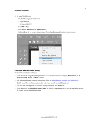 9
Introduction to Photoshop
Last updated 11/5/2019
2 Do one of the following:
• Use the following keyboard shortcut:
• (Mac) Cmd+N
• (Windows) Ctrl+N
• Select File > New.
• Click New or Start New in the Start workspace.
• Right-click the tab for an open document and choose New Document from the in-context menu.
Overview: New Document dialog
The New Document window lets you:
• Create documents using selected templates from Adobe Stock across several categories: Photo, Print, Art &
Illustration, Web, Mobile, and Film & Video.
• Find more templates and create documents using them. See Search for more templates from Adobe Stock.
• Quickly access files, templates, and items that you've have recently accessed (Recents tab).
• Save your own custom presets for reuse and quickly access them later (Saved tab).
• Create documents using Blank Document Presets for multiple categories and device form factors. Before opening
the presets, you can modify their settings.
 