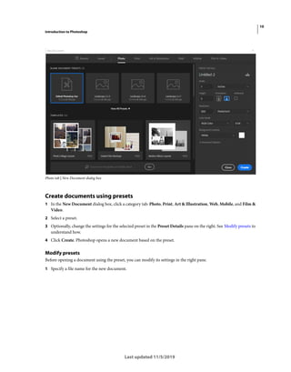10
Introduction to Photoshop
Last updated 11/5/2019
Photo tab | New Document dialog box
Create documents using presets
1 In the New Document dialog box, click a category tab: Photo, Print, Art & Illustration, Web, Mobile, and Film &
Video.
2 Select a preset.
3 Optionally, change the settings for the selected preset in the Preset Details pane on the right. See Modify presets to
understand how.
4 Click Create. Photoshop opens a new document based on the preset.
Modify presets
Before opening a document using the preset, you can modify its settings in the right pane.
1 Specify a file name for the new document.
 