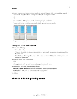 197
Workspace
Last updated 11/5/2019
2 Position the pointer over the intersection of the rulers in the upper-left corner of the window, and drag diagonally
down onto the image. A set of cross hairs appears, marking the new origin on the rulers.
You can hold down Shift as you drag to make the ruler origin snap to the ruler ticks.
To reset a ruler’s origin to its default value, double-click the upper-left corner of the ruler.
Dragging to create new ruler origin
Change the unit of measurement
1 Do one of the following:
• Double-click a ruler.
• (Windows) Choose Edit > Preferences > Units & Rulers, or right-click the ruler and then choose a new unit from
the context menu.
• (Mac OS) Choose Photoshop > Preferences > Units & Rulers, or Control-click the ruler and then choose a new
unit from the context menu.
2 For Rulers, choose a unit of measurement.
Note:
Changing the units on the Info panel automatically changes the units on the rulers.
3 For Point/Pica Size, choose from the following options:
PostScript (72 points per inch) Sets a unit size compatible for printing to a PostScript device.
Traditional Uses 72.27 points per inch, as traditionally used in printing.
4 Click OK.
Show or hide non-printing Extras
 