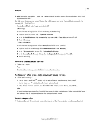 199
Workspace
Last updated 11/5/2019
• Redo: Moves one step forward. Choose Edit > Redo or use the keyboard shortcut Shift + Control + Z (Win) / Shift
+ Command + Z (Mac).
The Edit menu also displays the name of the step that will be undone next to the Undo and Redo commands. For
example, Edit > Undo Edit Type.
• How do I switch back to the legacy undo shortcuts?
(Photoshop)
To switch back to the legacy undo mode in Photoshop, do the following:
1 From the menu bar, choose Edit > Keyboards Shortcuts.
2 In the Keyboard Shortcuts And Menus dialog, select Use Legacy Undo Shortcuts and click OK.
3 Restart Photoshop.
(Adobe Camera Raw)
To switch back to the legacy undo mode in Adobe Camera Raw, do the following:
1 From the menu bar in Photoshop, choose Edit > Preferences > File Handling.
2 In the File Compatibility section, click Camera Raw Preferences.
3 In the Camera Raw Preferences dialog, select Use Legacy Undo Shortcuts and click OK.
4 Restart Photoshop.
Revert to the last saved version
? Choose File > Revert.
Note:
Revert is added as a history state in the History panel and can be undone.
Restore part of an image to its previously saved version
? Do one of the following:
• Use the History Brush tool to paint with the selected state or snapshot on the History panel.
• Use the Eraser tool with the Erase To History option selected.
• Select the area you want to restore, and choose Edit > Fill. For Use, choose History, and click OK.
Note:
To restore the image with a snapshot of the initial state of the document, choose History Options from the Panel menu
and make sure that the Automatically Create First Snapshot option is selected.
Cancel an operation
? Hold down Esc until the operation in progress has stopped. In Mac OS, you can also press Command+period.
 