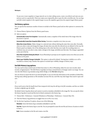 202
Workspace
Last updated 11/5/2019
To save one or more snapshots or image states for use in a later editing session, create a new file for each state you save,
and save each in a separate file. When you reopen your original file, plan to open the other saved files also. You can drag
each file’s initial snapshot to the original image to access the snapshots again from the original image’s History panel.
Set history options
You can specify the maximum number of items to include in the History panel and set other options to customize the
panel.
1 Choose History Options from the History panel menu.
2 Select an option:
Automatically Create First Snapshot Automatically creates a snapshot of the initial state of the image when the
document is opened.
Automatically Create New Snapshot When Saving Generates a snapshot every time you save.
Allow Non-Linear History Makes changes to a selected state without deleting the states that come after. Normally,
when you select a state and change the image, all states that come after the selected one are deleted. In this way, the
History panel can display a list of the editing steps in the order that they were made. By recording states in a
nonlinear way, you can select a state, make a change to the image, and delete just that state. The change is appended
at the end of the list.
Show New Snapshot Dialog By Default Forces Photoshop to prompt you for snapshot names even when you use the
buttons on the panel.
Make Layer Visibility Changes Undoable This option is selected by default. Turning layer visibility on or off is
recorded as a history step. Deselect this option to exclude layer visibility changes in history steps.
Set Edit History Log options
You may need to keep careful track of what’s been done to a file in Photoshop, either for your own records, client
records, or legal purposes. The Edit History Log helps you keep a textual history of changes made to an image. You can
view the Edit History Log metadata using Adobe Bridge or the File Info dialog box.
You can choose to export the text to an external log file, or you can store the information in the metadata of edited files.
Storing many editing operations as file metadata increases file size; such files may take longer than usual to open and
save.
If you need to prove that the log file hasn’t been tampered with, keep the edit log in the file’s metadata, and then use Adobe
Acrobat to digitally sign the log file.
By default, history log data about each session is saved as metadata embedded in the image file. You can specify where
the history log data is saved and the level of detail contained in the history log.
1 Choose Edit > Preferences > General (Windows) or Photoshop > Preferences > General (Mac OS).
2 Click the History Log preference to toggle from on to off or vice versa.
3 For the Save Log Items To option, choose one of the following:
Metadata Saves the history log as metadata embedded in each file.
Text File Exports the history log to a text file. You are prompted to name the text file and choose a location in which
to store it.
Both Stores metadata in the file and creates a text file.
 