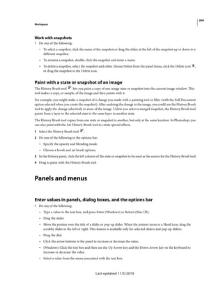 204
Workspace
Last updated 11/5/2019
Work with snapshots
? Do one of the following:
• To select a snapshot, click the name of the snapshot or drag the slider at the left of the snapshot up or down to a
different snapshot.
• To rename a snapshot, double-click the snapshot and enter a name.
• To delete a snapshot, select the snapshot and either choose Delete from the panel menu, click the Delete icon ,
or drag the snapshot to the Delete icon.
Paint with a state or snapshot of an image
The History Brush tool lets you paint a copy of one image state or snapshot into the current image window. This
tool makes a copy, or sample, of the image and then paints with it.
For example, you might make a snapshot of a change you made with a painting tool or filter (with the Full Document
option selected when you create the snapshot). After undoing the change to the image, you could use the History Brush
tool to apply the change selectively to areas of the image. Unless you select a merged snapshot, the History Brush tool
paints from a layer in the selected state to the same layer in another state.
The History Brush tool copies from one state or snapshot to another, but only at the same location. In Photoshop, you
can also paint with the Art History Brush tool to create special effects.
1 Select the History Brush tool .
2 Do one of the following in the options bar:
• Specify the opacity and blending mode.
• Choose a brush and set brush options.
3 In the History panel, click the left column of the state or snapshot to be used as the source for the History Brush tool.
4 Drag to paint with the History Brush tool.
Panels and menus
Enter values in panels, dialog boxes, and the options bar
? Do any of the following:
• Type a value in the text box, and press Enter (Windows) or Return (Mac OS).
• Drag the slider.
• Move the pointer over the title of a slider or pop-up slider. When the pointer turns to a Hand icon, drag the
scrubby slider to the left or right. This feature is available only for selected sliders and pop-up sliders.
• Drag the dial.
• Click the arrow buttons in the panel to increase or decrease the value.
• (Windows) Click the text box and then use the Up Arrow key and the Down Arrow key on the keyboard to
increase or decrease the value.
• Select a value from the menu associated with the text box.
 