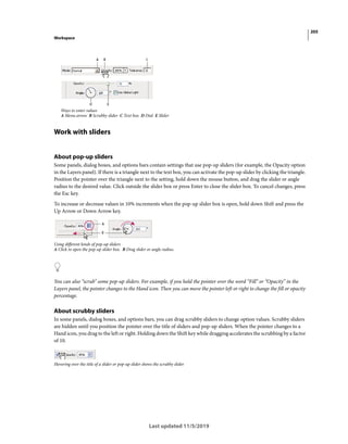 205
Workspace
Last updated 11/5/2019
Ways to enter values
A Menu arrow B Scrubby slider C Text box D Dial E Slider
Work with sliders
About pop-up sliders
Some panels, dialog boxes, and options bars contain settings that use pop-up sliders (for example, the Opacity option
in the Layers panel). If there is a triangle next to the text box, you can activate the pop-up slider by clicking the triangle.
Position the pointer over the triangle next to the setting, hold down the mouse button, and drag the slider or angle
radius to the desired value. Click outside the slider box or press Enter to close the slider box. To cancel changes, press
the Esc key.
To increase or decrease values in 10% increments when the pop-up slider box is open, hold down Shift and press the
Up Arrow or Down Arrow key.
Using different kinds of pop-up sliders
A Click to open the pop-up slider box. B Drag slider or angle radius.
You can also “scrub” some pop-up sliders. For example, if you hold the pointer over the word “Fill” or “Opacity” in the
Layers panel, the pointer changes to the Hand icon. Then you can move the pointer left or right to change the fill or opacity
percentage.
About scrubby sliders
In some panels, dialog boxes, and options bars, you can drag scrubby sliders to change option values. Scrubby sliders
are hidden until you position the pointer over the title of sliders and pop-up sliders. When the pointer changes to a
Hand icon, you drag to the left or right. Holding down the Shift key while dragging accelerates the scrubbing by a factor
of 10.
Hovering over the title of a slider or pop-up slider shows the scrubby slider
 