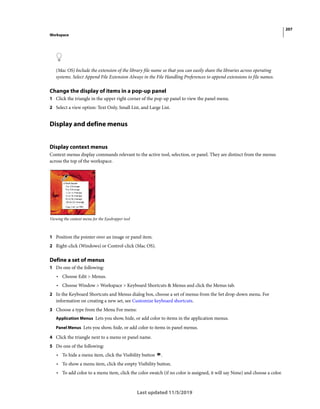 207
Workspace
Last updated 11/5/2019
(Mac OS) Include the extension of the library file name so that you can easily share the libraries across operating
systems. Select Append File Extension Always in the File Handling Preferences to append extensions to file names.
Change the display of items in a pop-up panel
1 Click the triangle in the upper right corner of the pop-up panel to view the panel menu.
2 Select a view option: Text Only, Small List, and Large List.
Display and define menus
Display context menus
Context menus display commands relevant to the active tool, selection, or panel. They are distinct from the menus
across the top of the workspace.
Viewing the context menu for the Eyedropper tool
1 Position the pointer over an image or panel item.
2 Right-click (Windows) or Control-click (Mac OS).
Define a set of menus
1 Do one of the following:
• Choose Edit > Menus.
• Choose Window > Workspace > Keyboard Shortcuts & Menus and click the Menus tab.
2 In the Keyboard Shortcuts and Menus dialog box, choose a set of menus from the Set drop-down menu. For
information on creating a new set, see Customize keyboard shortcuts.
3 Choose a type from the Menu For menu:
Application Menus Lets you show, hide, or add color to items in the application menus.
Panel Menus Lets you show, hide, or add color to items in panel menus.
4 Click the triangle next to a menu or panel name.
5 Do one of the following:
• To hide a menu item, click the Visibility button .
• To show a menu item, click the empty Visibility button.
• To add color to a menu item, click the color swatch (if no color is assigned, it will say None) and choose a color.
 