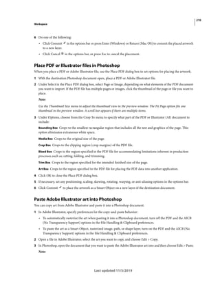 210
Workspace
Last updated 11/5/2019
6 Do one of the following:
• Click Commit in the options bar or press Enter (Windows) or Return (Mac OS) to commit the placed artwork
to a new layer.
• Click Cancel in the options bar, or press Esc to cancel the placement.
Place PDF or Illustrator files in Photoshop
When you place a PDF or Adobe Illustrator file, use the Place PDF dialog box to set options for placing the artwork.
1 With the destination Photoshop document open, place a PDF or Adobe Illustrator file.
2 Under Select in the Place PDF dialog box, select Page or Image, depending on what elements of the PDF document
you want to import. If the PDF file has multiple pages or images, click the thumbnail of the page or file you want to
place.
Note:
Use the Thumbnail Size menu to adjust the thumbnail view in the preview window. The Fit Page option fits one
thumbnail in the preview window. A scroll bar appears if there are multiple items.
3 Under Options, choose from the Crop To menu to specify what part of the PDF or Illustrator (AI) document to
include:
Bounding Box Crops to the smallest rectangular region that includes all the text and graphics of the page. This
option eliminates extraneous white space.
Media Box Crops to the original size of the page.
Crop Box Crops to the clipping region (crop margins) of the PDF file.
Bleed Box Crops to the region specified in the PDF file for accommodating limitations inherent in production
processes such as cutting, folding, and trimming.
Trim Box Crops to the region specified for the intended finished size of the page.
Art Box Crops to the region specified in the PDF file for placing the PDF data into another application.
4 Click OK to close the Place PDF dialog box.
5 If necessary, set any positioning, scaling, skewing, rotating, warping, or anti-aliasing options in the options bar.
6 Click Commit to place the artwork as a Smart Object on a new layer of the destination document.
Paste Adobe Illustrator art into Photoshop
You can copy art from Adobe Illustrator and paste it into a Photoshop document.
1 In Adobe Illustrator, specify preferences for the copy-and-paste behavior:
• To automatically rasterize the art when pasting it into a Photoshop document, turn off the PDF and the AICB
(No Transparency Support) options in the File Handling & Clipboard preferences.
• To paste the art as a Smart Object, rasterized image, path, or shape layer, turn on the PDF and the AICB (No
Transparency Support) options in the File Handling & Clipboard preferences.
2 Open a file in Adobe Illustrator, select the art you want to copy, and choose Edit > Copy.
3 In Photoshop, open the document that you want to paste the Adobe Illustrator art into and then choose Edit > Paste.
Note:
 