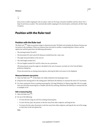 212
Workspace
Last updated 11/5/2019
If you want to enable snapping for only one option, make sure the Snap command is disabled, and then choose View >
Snap To and choose an option. This automatically enables snapping for the selected option, and deselects all other Snap
To options.
Position with the Ruler tool
Position with the Ruler tool
The Ruler tool helps you position images or elements precisely. The Ruler tool calculates the distance between any
two points in the workspace. When you measure from one point to another, a nonprinting line is drawn, and the
options bar and Info panel show the following information:
• The starting location (X and Y)
• The horizontal (W) and vertical (H) distances traveled from the x and y axes
• The angle measured relative to the axis (A)
• The total length traveled (D1)
• The two lengths traveled (D1 and D2), when you use a protractor
All measurements except the angle are calculated in the unit of measure currently set in the Units & Rulers
preference dialog box.
If your document has an existing measuring line, selecting the Ruler tool causes it to be displayed.
Measure between two points
1 Select the Ruler tool . (If the Ruler isn’t visible, hold down the Eyedropper tool.)
2 Drag from the starting point to the ending point. Hold down the Shift key to constrain the tool to 45° increments.
3 To create a protractor from an existing measuring line, Alt-drag (Windows) or Option-drag (Mac OS) at an angle
from one end of the measuring line, or double-click the line and drag. Hold down the Shift key to constrain the tool
to multiples of 45°.
Edit a measuring line
1 Select the Ruler tool .
2 Do one of the following:
• To resize the line, drag one end of an existing measuring line.
• To move the line, place the pointer on the line away from either endpoint, and drag the line.
• To remove the line, place the pointer on the line away from either endpoint, and drag the line out of the image,
or click Clear in the tool options bar.
Note:
 