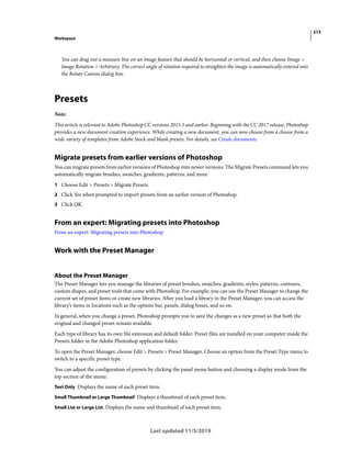 213
Workspace
Last updated 11/5/2019
You can drag out a measure line on an image feature that should be horizontal or vertical, and then choose Image >
Image Rotation > Arbitrary. The correct angle of rotation required to straighten the image is automatically entered into
the Rotate Canvas dialog box.
Presets
Note:
This article is relevant to Adobe Photoshop CC versions 2015.5 and earlier. Beginning with the CC 2017 release, Photoshop
provides a new document creation experience. While creating a new document, you can now choose from a choose from a
wide variety of templates from Adobe Stock and blank presets. For details, see Create documents.
Migrate presets from earlier versions of Photoshop
You can migrate presets from earlier versions of Photoshop into newer versions. The Migrate Presets command lets you
automatically migrate brushes, swatches, gradients, patterns, and more.
1 Choose Edit > Presets > Migrate Presets.
2 Click Yes when prompted to import presets from an earlier version of Photoshop.
3 Click OK.
From an expert: Migrating presets into Photoshop
From an expert: Migrating presets into Photoshop
Work with the Preset Manager
About the Preset Manager
The Preset Manager lets you manage the libraries of preset brushes, swatches, gradients, styles, patterns, contours,
custom shapes, and preset tools that come with Photoshop. For example, you can use the Preset Manager to change the
current set of preset items or create new libraries. After you load a library in the Preset Manager, you can access the
library’s items in locations such as the options bar, panels, dialog boxes, and so on.
In general, when you change a preset, Photoshop prompts you to save the changes as a new preset so that both the
original and changed preset remain available.
Each type of library has its own file extension and default folder. Preset files are installed on your computer inside the
Presets folder in the Adobe Photoshop application folder.
To open the Preset Manager, choose Edit > Presets > Preset Manager. Choose an option from the Preset Type menu to
switch to a specific preset type.
You can adjust the configuration of presets by clicking the panel menu button and choosing a display mode from the
top section of the menu:
Text Only Displays the name of each preset item.
Small Thumbnail or Large Thumbnail Displays a thumbnail of each preset item.
Small List or Large List Displays the name and thumbnail of each preset item.
 