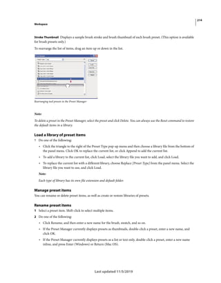 214
Workspace
Last updated 11/5/2019
Stroke Thumbnail Displays a sample brush stroke and brush thumbnail of each brush preset. (This option is available
for brush presets only.)
To rearrange the list of items, drag an item up or down in the list.
Rearranging tool presets in the Preset Manager
Note:
To delete a preset in the Preset Manager, select the preset and click Delete. You can always use the Reset command to restore
the default items in a library.
Load a library of preset items
? Do one of the following:
• Click the triangle to the right of the Preset Type pop-up menu and then choose a library file from the bottom of
the panel menu. Click OK to replace the current list, or click Append to add the current list.
• To add a library to the current list, click Load, select the library file you want to add, and click Load.
• To replace the current list with a different library, choose Replace [Preset Type] from the panel menu. Select the
library file you want to use, and click Load.
Note:
Each type of library has its own file extension and default folder.
Manage preset items
You can rename or delete preset items, as well as create or restore libraries of presets.
Rename preset items
1 Select a preset item. Shift-click to select multiple items.
2 Do one of the following:
• Click Rename, and then enter a new name for the brush, swatch, and so on.
• If the Preset Manager currently displays presets as thumbnails, double-click a preset, enter a new name, and
click OK.
• If the Preset Manager currently displays presets as a list or text only, double-click a preset, enter a new name
inline, and press Enter (Windows) or Return (Mac OS).
 
