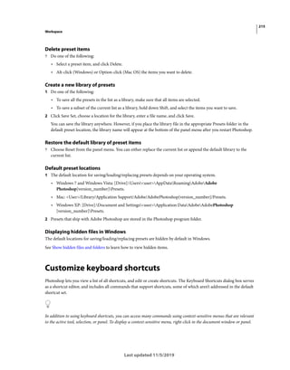 215
Workspace
Last updated 11/5/2019
Delete preset items
? Do one of the following:
• Select a preset item, and click Delete.
• Alt-click (Windows) or Option-click (Mac OS) the items you want to delete.
Create a new library of presets
1 Do one of the following:
• To save all the presets in the list as a library, make sure that all items are selected.
• To save a subset of the current list as a library, hold down Shift, and select the items you want to save.
2 Click Save Set, choose a location for the library, enter a file name, and click Save.
You can save the library anywhere. However, if you place the library file in the appropriate Presets folder in the
default preset location, the library name will appear at the bottom of the panel menu after you restart Photoshop.
Restore the default library of preset items
? Choose Reset from the panel menu. You can either replace the current list or append the default library to the
current list.
Default preset locations
1 The default location for saving/loading/replacing presets depends on your operating system.
• Windows 7 and Windows Vista: [Drive]:Users<user>AppDataRoamingAdobeAdobe
Photoshop[version_number]Presets.
• Mac: <User>/Library/Application Support/Adobe/AdobePhotoshop[version_number]/Presets.
• Windows XP: [Drive]:Document and Settings<user>Application DataAdobeAdobePhotoshop
[version_number]Presets.
2 Presets that ship with Adobe Photoshop are stored in the Photoshop program folder.
Displaying hidden files in Windows
The default locations for saving/loading/replacing presets are hidden by default in Windows.
See Show hidden files and folders to learn how to view hidden items.
Customize keyboard shortcuts
Photoshop lets you view a list of all shortcuts, and edit or create shortcuts. The Keyboard Shortcuts dialog box serves
as a shortcut editor, and includes all commands that support shortcuts, some of which aren’t addressed in the default
shortcut set.
In addition to using keyboard shortcuts, you can access many commands using context-sensitive menus that are relevant
to the active tool, selection, or panel. To display a context-sensitive menu, right-click in the document window or panel.
 