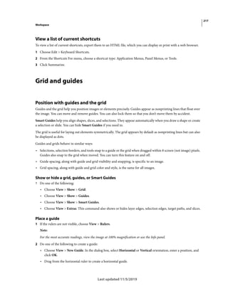 217
Workspace
Last updated 11/5/2019
View a list of current shortcuts
To view a list of current shortcuts, export them to an HTML file, which you can display or print with a web browser.
1 Choose Edit > Keyboard Shortcuts.
2 From the Shortcuts For menu, choose a shortcut type: Application Menus, Panel Menus, or Tools.
3 Click Summarize.
Grid and guides
Position with guides and the grid
Guides and the grid help you position images or elements precisely. Guides appear as nonprinting lines that float over
the image. You can move and remove guides. You can also lock them so that you don’t move them by accident.
Smart Guides help you align shapes, slices, and selections. They appear automatically when you draw a shape or create
a selection or slide. You can hide Smart Guides if you need to.
The grid is useful for laying out elements symmetrically. The grid appears by default as nonprinting lines but can also
be displayed as dots.
Guides and grids behave in similar ways:
• Selections, selection borders, and tools snap to a guide or the grid when dragged within 8 screen (not image) pixels.
Guides also snap to the grid when moved. You can turn this feature on and off.
• Guide spacing, along with guide and grid visibility and snapping, is specific to an image.
• Grid spacing, along with guide and grid color and style, is the same for all images.
Show or hide a grid, guides, or Smart Guides
? Do one of the following:
• Choose View > Show > Grid.
• Choose View > Show > Guides.
• Choose View > Show > Smart Guides.
• Choose View > Extras. This command also shows or hides layer edges, selection edges, target paths, and slices.
Place a guide
1 If the rulers are not visible, choose View > Rulers.
Note:
For the most accurate readings, view the image at 100% magnification or use the Info panel.
2 Do one of the following to create a guide:
• Choose View > New Guide. In the dialog box, select Horizontal or Vertical orientation, enter a position, and
click OK.
• Drag from the horizontal ruler to create a horizontal guide.
 