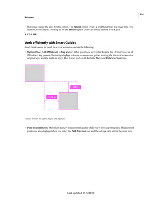 219
Workspace
Last updated 11/5/2019
If desired, change the units for this option. The Percent option creates a grid that divides the image into even
sections. For example, choosing 25 for the Percent option creates an evenly divided 4-by-4 grid.
5 Click OK.
Work efficiently with Smart Guides
Smart Guides come in handy in several scenarios, such as the following:
• Option (Mac) / Alt (Windows) + drag a layer: When you drag a layer while keeping the Option (Mac) or Alt
(Windows) key pressed, Photoshop displays reference measurement guides showing the distance between the
original layer and the duplicate layer. This feature works with both the Move and Path Selection tools.
Distance between the layers: original and duplicate
• Path measurements: Photoshop displays measurement guides while you're working with paths. Measurement
guides are also displayed when you select the Path Selection tool and then drag a path within the same layer.
 