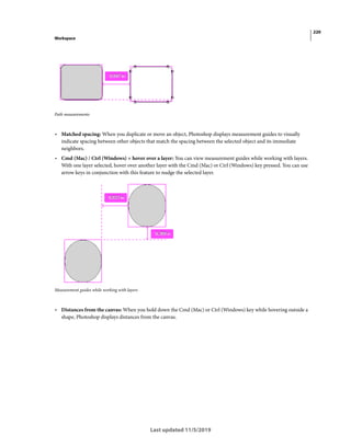 220
Workspace
Last updated 11/5/2019
Path measurements
• Matched spacing: When you duplicate or move an object, Photoshop displays measurement guides to visually
indicate spacing between other objects that match the spacing between the selected object and its immediate
neighbors.
• Cmd (Mac) / Ctrl (Windows) + hover over a layer: You can view measurement guides while working with layers.
With one layer selected, hover over another layer with the Cmd (Mac) or Ctrl (Windows) key pressed. You can use
arrow keys in conjunction with this feature to nudge the selected layer.
Measurement guides while working with layers
• Distances from the canvas: When you hold down the Cmd (Mac) or Ctrl (Windows) key while hovering outside a
shape, Photoshop displays distances from the canvas.
 