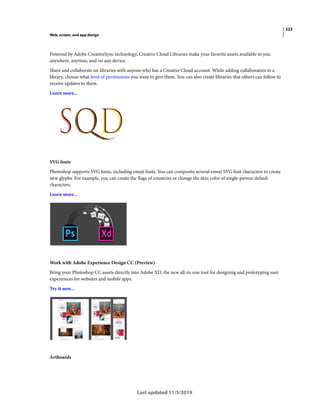 223
Web, screen, and app design
Last updated 11/5/2019
Powered by Adobe CreativeSync technology, Creative Cloud Libraries make your favorite assets available to you
anywhere, anytime, and on any device.
Share and collaborate on libraries with anyone who has a Creative Cloud account. While adding collaborators to a
library, choose what level of permissions you want to give them. You can also create libraries that others can follow to
receive updates to them.
Learn more...
SVG fonts
Photoshop supports SVG fonts, including emoji fonts. You can composite several emoji SVG font characters to create
new glyphs. For example, you can create the flags of countries or change the skin color of single-person default
characters.
Learn more...
Work with Adobe Experience Design CC (Preview)
Bring your Photoshop CC assets directly into Adobe XD, the new all-in-one tool for designing and prototyping user
experiences for websites and mobile apps.
Try it now...
Artboards
 