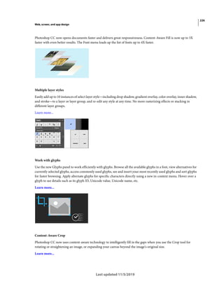 226
Web, screen, and app design
Last updated 11/5/2019
Photoshop CC now opens documents faster and delivers great responsiveness. Content-Aware Fill is now up to 3X
faster with even better results. The Font menu loads up the list of fonts up to 4X faster.
Multiple layer styles
Easily add up to 10 instances of select layer style—including drop shadow, gradient overlay, color overlay, inner shadow,
and stroke—to a layer or layer group, and re-edit any style at any time. No more rasterizing effects or stacking in
different layer groups.
Learn more...
Work with glyphs
Use the new Glyphs panel to work efficiently with glyphs. Browse all the available glyphs in a font, view alternatives for
currently selected glyphs, access commonly used glyphs, see and insert your most recently used glyphs and sort glyphs
for faster browsing. Apply alternate glyphs for specific characters directly using a new in-context menu. Hover over a
glyph to see details such as its glyph ID, Unicode value, Unicode name, etc.
Learn more...
Content-Aware Crop
Photoshop CC now uses content-aware technology to intelligently fill in the gaps when you use the Crop tool for
rotating or straightening an image, or expanding your canvas beyond the image's original size.
Learn more...
 