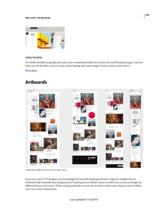 228
Web, screen, and app design
Last updated 11/5/2019
Adobe Portfolio
Use Adobe Portfolio to quickly and easily create a beautiful portfolio site to show off your Photoshop images. And now
when you use Portfolio, you can create custom landing and contact pages to better connect with viewers.
Try it now...
Artboards
Artboards for different devices on the same canvas
If you are a web or UX designer, you increasingly find yourself designing websites or apps for multiple devices.
Artboards help streamline your design process by giving you an infinite canvas on which you can lay out designs for
different devices and screens. While creating artboards, you can choose from a wide variety of preset sizes or define
your own custom artboard size.
 