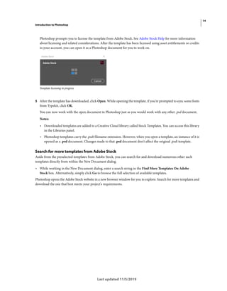 14
Introduction to Photoshop
Last updated 11/5/2019
Photoshop prompts you to license the template from Adobe Stock. See Adobe Stock Help for more information
about licensing and related considerations. After the template has been licensed using asset entitlements or credits
in your account, you can open it as a Photoshop document for you to work on.
Template licensing in progress
5 After the template has downloaded, click Open. While opening the template, if you're prompted to sync some fonts
from Typekit, click OK.
You can now work with the open document in Photoshop just as you would work with any other .psd document.
Notes:
• Downloaded templates are added to a Creative Cloud library called Stock Templates. You can access this library
in the Libraries panel.
• Photoshop templates carry the .psdt filename extension. However, when you open a template, an instance of it is
opened as a .psd document. Changes made to that .psd document don't affect the original .psdt template.
Search for more templates from Adobe Stock
Aside from the preselected templates from Adobe Stock, you can search for and download numerous other such
templates directly from within the New Document dialog.
• While working in the New Document dialog, enter a search string in the Find More Templates On Adobe
Stock box. Alternatively, simply click Go to browse the full selection of available templates.
Photoshop opens the Adobe Stock website in a new browser window for you to explore. Search for more templates and
download the one that best meets your project's requirements.
 