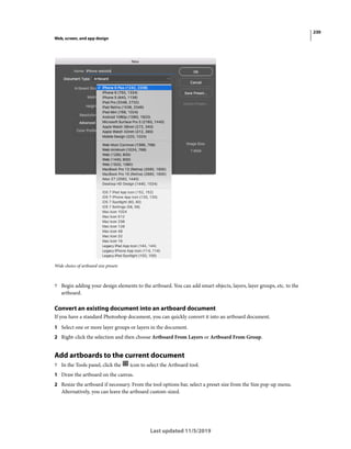 230
Web, screen, and app design
Last updated 11/5/2019
Wide choice of artboard size presets
? Begin adding your design elements to the artboard. You can add smart objects, layers, layer groups, etc. to the
artboard.
Convert an existing document into an artboard document
If you have a standard Photoshop document, you can quickly convert it into an artboard document.
1 Select one or more layer groups or layers in the document.
2 Right-click the selection and then choose Artboard From Layers or Artboard From Group.
Add artboards to the current document
? In the Tools panel, click the icon to select the Artboard tool.
1 Draw the artboard on the canvas.
2 Resize the artboard if necessary. From the tool options bar, select a preset size from the Size pop-up menu.
Alternatively, you can leave the artboard custom-sized.
 