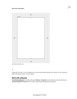 232
Web, screen, and app design
Last updated 11/5/2019
Add artboards with plus icons
Option/Alt-click a plus (+) icon to duplicate the currently-selected artboard along with its contents. The new artboard is
added in the direction of the + icon you clicked.
Work with artboards
Set artboard background In the Properties panel (Window > Properties) for the artboard, set the desired value for
Artboard Background Color field. You can also set the artboard background to transparent.
 