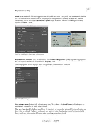 234
Web, screen, and app design
Last updated 11/5/2019
Guides With an artboard selected, drag guides from the ruler to the canvas. These guides now move with the artboard.
You can also duplicate an artboard with the assigned guides to assign identical guides to the duplicated artboard.
Alternatively, you can select View > New Guide Layout to target the desired artboards. To set the guide visibility
options, select View > Show.
(Left) New Guide Layout | (Right) Guide visibility options
Inspect artboard properties Select an artboard and select Window > Properties to quickly inspect its key properties.
You can also resize the artboard from within the Properties panel.
Artboard properties are also displayed in the tool options bar when an artboard is selected.
The artboard Properties panel
Show artboard names To show/hide artboard names select View > Show > Artboard Names. Artboard names are
automatically truncated to the width of the artboard.
Filter layers by artboard In the Layers panel, from the Search pop-up menu, select Artboard. Select an artboard or any
layer within an artboard. The Layers panel view is now restricted to just the selected artboard. To return to the full
Layers panel view, either deselect all layers or select something outside the artboard.
 
