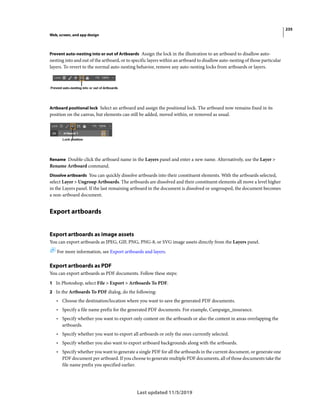 235
Web, screen, and app design
Last updated 11/5/2019
Prevent auto-nesting into or out of Artboards Assign the lock in the illustration to an artboard to disallow auto-
nesting into and out of the artboard, or to specific layers within an artboard to disallow auto-nesting of those particular
layers. To revert to the normal auto-nesting behavior, remove any auto-nesting locks from artboards or layers.
Artboard positional lock Select an artboard and assign the positional lock. The artboard now remains fixed in its
position on the canvas, but elements can still be added, moved within, or removed as usual.
Rename Double-click the artboard name in the Layers panel and enter a new name. Alternatively, use the Layer >
Rename Artboard command.
Dissolve artboards You can quickly dissolve artboards into their constituent elements. With the artboards selected,
select Layer > Ungroup Artboards. The artboards are dissolved and their constituent elements all move a level higher
in the Layers panel. If the last remaining artboard in the document is dissolved or ungrouped, the document becomes
a non-artboard document.
Export artboards
Export artboards as image assets
You can export artboards as JPEG, GIF, PNG, PNG-8, or SVG image assets directly from the Layers panel.
For more information, see Export artboards and layers.
Export artboards as PDF
You can export artboards as PDF documents. Follow these steps:
1 In Photoshop, select File > Export > Artboards To PDF.
2 In the Artboards To PDF dialog, do the following:
• Choose the destination/location where you want to save the generated PDF documents.
• Specify a file name prefix for the generated PDF documents. For example, Campaign_insurance.
• Specify whether you want to export only content on the artboards or also the content in areas overlapping the
artboards.
• Specify whether you want to export all artboards or only the ones currently selected.
• Specify whether you also want to export artboard backgrounds along with the artboards.
• Specify whether you want to generate a single PDF for all the artboards in the current document, or generate one
PDF document per artboard. If you choose to generate multiple PDF documents, all of those documents take the
file name prefix you specified earlier.
 