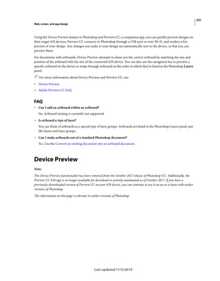 237
Web, screen, and app design
Last updated 11/5/2019
Using the Device Preview feature in Photoshop and Preview CC, a companion app, you can quickly preview designs on
their target iOS devices. Preview CC connects to Photoshop through a USB port or over Wi-Fi, and renders a live
preview of your design. Any changes you make to your design are automatically sent to the device, so that you can
preview them.
For documents with artboards, Device Preview attempts to show you the correct artboard by matching the size and
position of the artboard with the size of the connected iOS device. You can also use the navigation bar to preview a
specific artboard on the device or swipe through artboards in the order in which they're listed in the Photoshop Layers
panel.
For more information about Device Preview and Preview CC, see:
• Device Preview
• Adobe Preview CC FAQ
FAQ
• Can I add an artboard within an artboard?
No. Artboard nesting is currently not supported.
• Is artboard a type of layer?
You can think of artboards as a special type of layer groups. Artboards are listed in the Photoshop Layers panel, just
like layers and layer groups.
• Can I make artboards out of a standard Photoshop document?
Yes. Use the Convert an existing document into an artboard document.
Device Preview
Note:
The Device Preview functionality has been removed from the October 2017 release of Photoshop CC. Additionally, the
Preview CC iOS app is no longer available for download or actively maintained as of October 2017. If you have a
previously-downloaded version of Preview CC on your iOS device, you can continue to use it on an as-is basis with earlier
versions of Photoshop.
The information on this page is relevant to earlier versions of Photoshop.
 