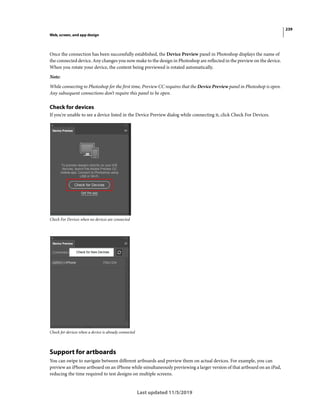 239
Web, screen, and app design
Last updated 11/5/2019
Once the connection has been successfully established, the Device Preview panel in Photoshop displays the name of
the connected device. Any changes you now make to the design in Photoshop are reflected in the preview on the device.
When you rotate your device, the content being previewed is rotated automatically.
Note:
While connecting to Photoshop for the first time, Preview CC requires that the Device Preview panel in Photoshop is open.
Any subsequent connections don’t require this panel to be open.
Check for devices
If you're unable to see a device listed in the Device Preview dialog while connecting it, click Check For Devices.
Check For Devices when no devices are connected
Check for devices when a device is already connected
Support for artboards
You can swipe to navigate between different artboards and preview them on actual devices. For example, you can
preview an iPhone artboard on an iPhone while simultaneously previewing a larger version of that artboard on an iPad,
reducing the time required to test designs on multiple screens.
 