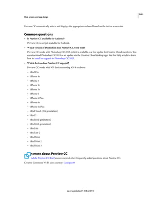 240
Web, screen, and app design
Last updated 11/5/2019
Preview CC automatically selects and displays the appropriate artboard based on the device screen size.
Common questions
• Is Preview CC available for Android?
Preview CC is not yet available for Android.
• Which version of Photoshop does Preview CC work with?
Preview CC works with Photoshop CC 2015, which is available as a free update for Creative Cloud members. You
can download Photoshop CC 2015 as an update via the Creative Cloud desktop app. See this Help article to learn
how to install or upgrade to Photoshop CC 2015.
• Which devices does Preview CC support?
Preview CC works with iOS devices running iOS 8 or above:
• iPad Pro
• iPhone 4s
• iPhone 5
• iPhone 5c
• iPhone 5s
• iPhone 6
• iPhone 6 Plus
• iPhone 6s
• iPhone 6s Plus
• iPod Touch (5th generation)
• iPad 2
• iPad (3rd generation)
• iPad (4th generation)
• iPad Air
• iPad Air 2
• iPad Mini
• iPad Mini 2
• iPad Mini 3
Learn more about Preview CC
Adobe Preview CC FAQ answers several other frequently-asked questions about Preview CC.
Creative Commons Wi-Fi icon courtesy: Canopus49
 