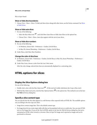244
Web, screen, and app design
Last updated 11/5/2019
Slice is layer-based.
Show or hide slice boundaries
? Choose View > Show > Slices. To hide and show slices along with other items, use the Extras command. See Show
or hide Extras.
Show or hide auto slices
? Do one of the following:
• Select the Slice Select tool , and click Show Auto Slices or Hide Auto Slices in the options bar.
• Choose View > Show > Slices. Auto slices appear with the rest of your slices.
Show or hide slice numbers
1 Do one of the following:
• In Windows, choose Edit > Preferences > Guides, Grid & Slices.
• In Mac OS, choose Photoshop > Preferences > Guides, Grid & Slices.
2 Under Slices, click Show Slice Numbers.
Change the color of slice lines
1 In Windows, choose Edit > Preferences > Guides, Grid & Slices; in Mac OS, choose Photoshop > Preferences >
Guides, Grid & Slices.
2 Under Slice Lines, choose a color from the Line Color menu.
After the color change, selected slice lines are automatically displayed in a contrasting color.
HTML options for slices
Display the Slice Options dialog box
Do one of the following:
• Double-click a slice with the Slice Select tool . (If the tool isn’t visible, hold down the Crop or Slice tool.)
• With the Slice Select tool active, click the Slice Options button in the options bar. This method is not in the Save
For Web & Devices dialog box.
Specify a slice content type
You can specify how the slice data appears in a web browser when exported with an HTML file. The available options
vary according to the slice type you select.
• Image slices contain image data. This is the default content type.
• No Image slices let you create empty table cells that can be populated with text or a solid color. You can enter HTML
text in a No Image slice. If you set the Text Is HTML option in the Save for Web & Devices dialog box, the text is
interpreted as HTML when viewed in a browser. Slices of type No Image aren’t exported as images and can be
previewed in a browser.
 